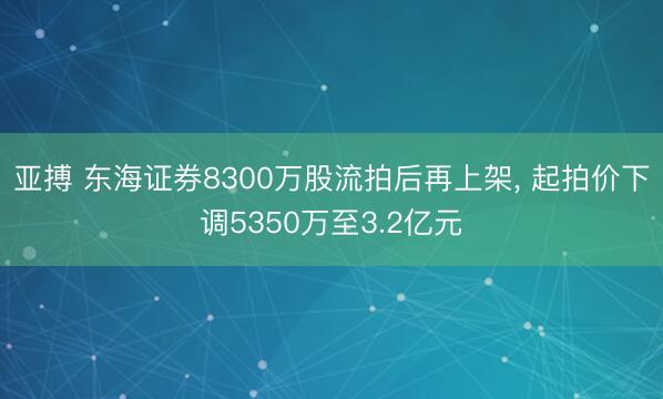 亚搏 东海证券8300万股流拍后再上架， 起拍价下调5350万至3.2亿元