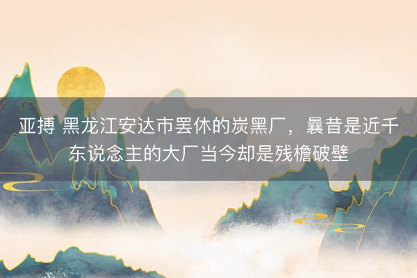亚搏 黑龙江安达市罢休的炭黑厂，曩昔是近千东说念主的大厂当今却是残檐破壁