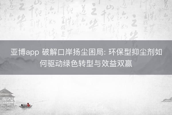 亚博app 破解口岸扬尘困局: 环保型抑尘剂如何驱动绿色转型与效益双赢