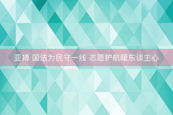 亚搏 国法为民守一线 志愿护航暖东谈主心