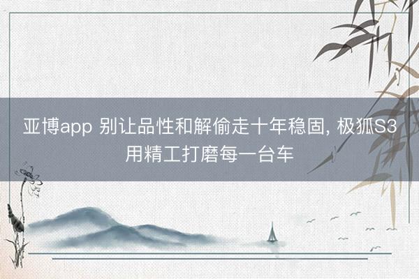 亚博app 别让品性和解偷走十年稳固， 极狐S3用精工打磨每一台车