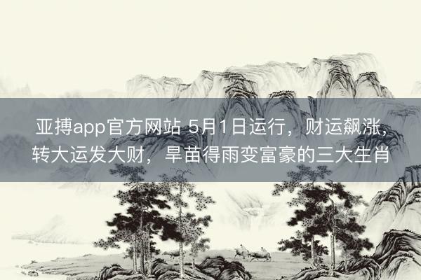 亚搏app官方网站 5月1日运行，财运飙涨，转大运发大财，旱苗得雨变富豪的三大生肖