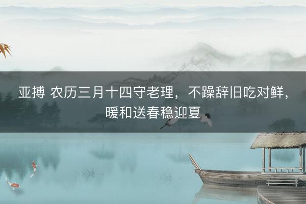 亚搏 农历三月十四守老理，不躁辞旧吃对鲜，暖和送春稳迎夏