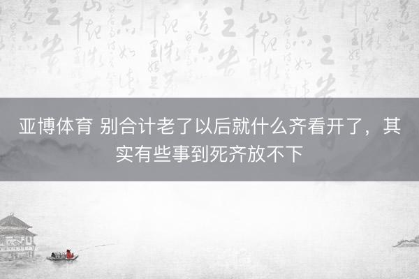 亚博体育 别合计老了以后就什么齐看开了，其实有些事到死齐放不下