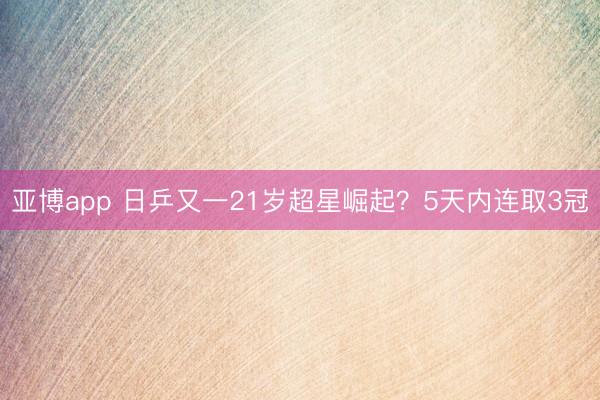 亚博app 日乒又一21岁超星崛起？5天内连取3冠