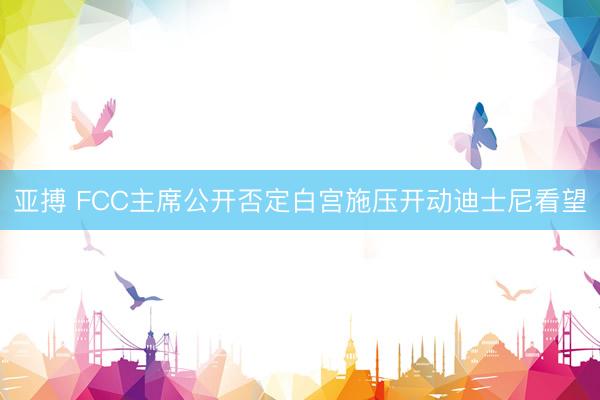 亚搏 FCC主席公开否定白宫施压开动迪士尼看望