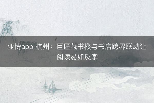 亚博app 杭州：巨匠藏书楼与书店跨界联动让阅读易如反掌