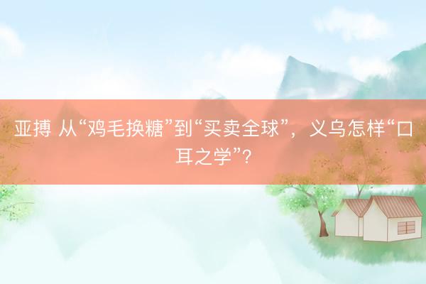亚搏 从“鸡毛换糖”到“买卖全球”，义乌怎样“口耳之学”？