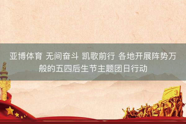 亚博体育 无间奋斗 凯歌前行 各地开展阵势万般的五四后生节主题团日行动