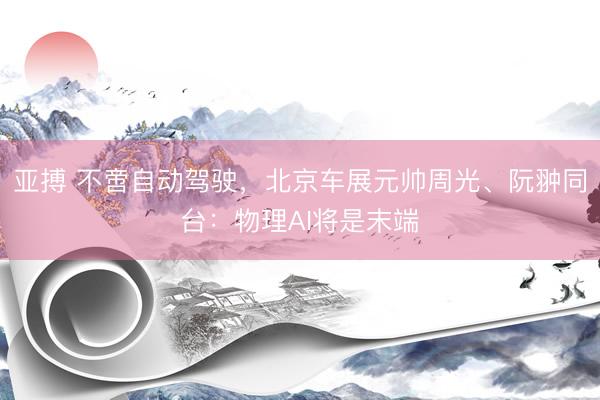 亚搏 不啻自动驾驶，北京车展元帅周光、阮翀同台：物理AI将是末端