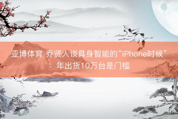 亚博体育 乔贤人谈具身智能的“iPhone时候”：年出货10万台是门槛