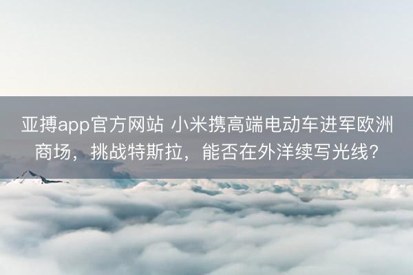 亚搏app官方网站 小米携高端电动车进军欧洲商场，挑战特斯拉，能否在外洋续写光线?