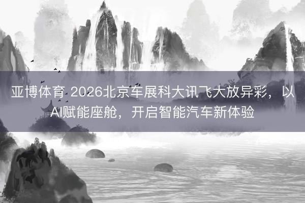 亚博体育 2026北京车展科大讯飞大放异彩，以AI赋能座舱，开启智能汽车新体验