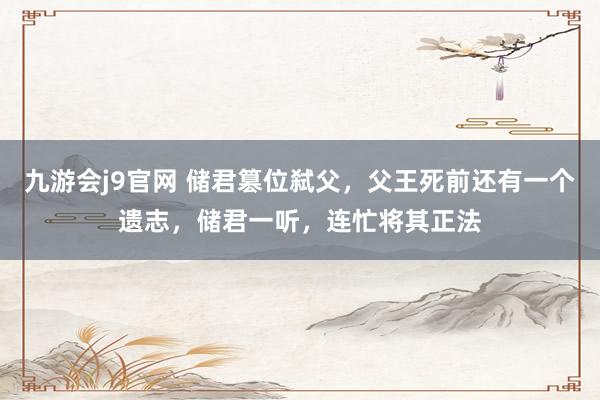九游会j9官网 储君篡位弑父，父王死前还有一个遗志，储君一听，连忙将其正法