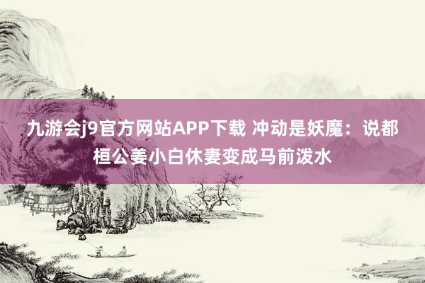 九游会j9官方网站APP下载 冲动是妖魔：说都桓公姜小白休妻变成马前泼水