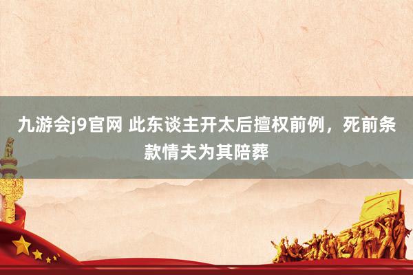 九游会j9官网 此东谈主开太后擅权前例，死前条款情夫为其陪葬