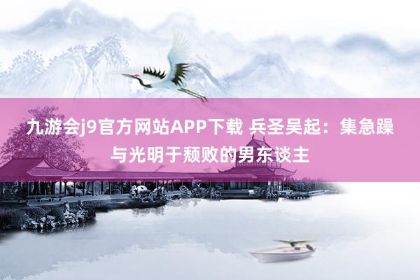 九游会j9官方网站APP下载 兵圣吴起：集急躁与光明于颓败的男东谈主