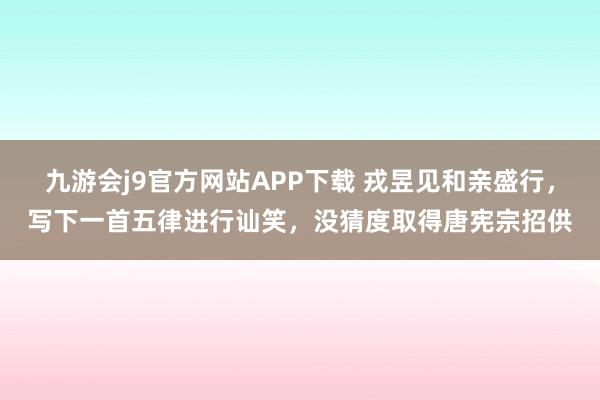 九游会j9官方网站APP下载 戎昱见和亲盛行，写下一首五律进行讪笑，没猜度取得唐宪宗招供