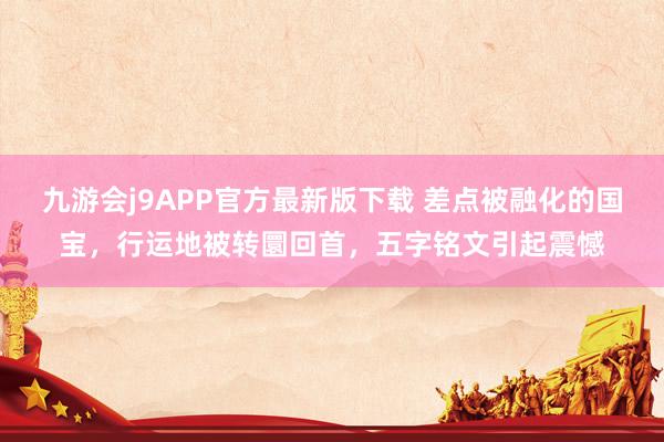 九游会j9APP官方最新版下载 差点被融化的国宝，行运地被转圜回首，五字铭文引起震憾