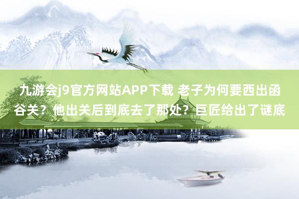 九游会j9官方网站APP下载 老子为何要西出函谷关？他出关后到底去了那处？巨匠给出了谜底