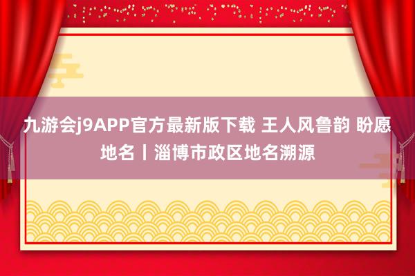 九游会j9APP官方最新版下载 王人风鲁韵 盼愿地名丨淄博市政区地名溯源