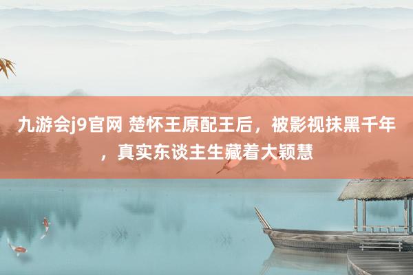 九游会j9官网 楚怀王原配王后，被影视抹黑千年，真实东谈主生藏着大颖慧