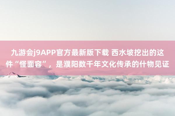 九游会j9APP官方最新版下载 西水坡挖出的这件“怪面容”，是濮阳数千年文化传承的什物见证