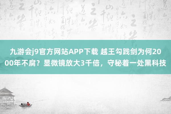 九游会j9官方网站APP下载 越王勾践剑为何2000年不腐？显微镜放大3千倍，守秘着一处黑科技