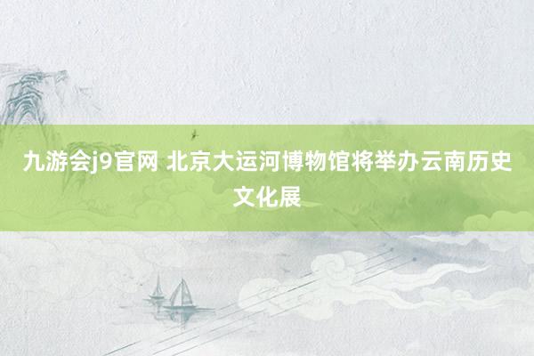 九游会j9官网 北京大运河博物馆将举办云南历史文化展