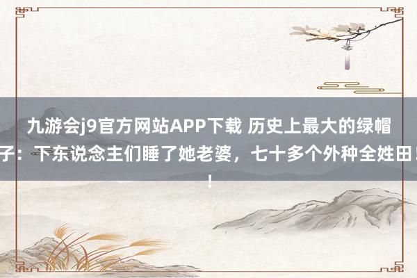 九游会j9官方网站APP下载 历史上最大的绿帽子：下东说念主们睡了她老婆，七十多个外种全姓田！