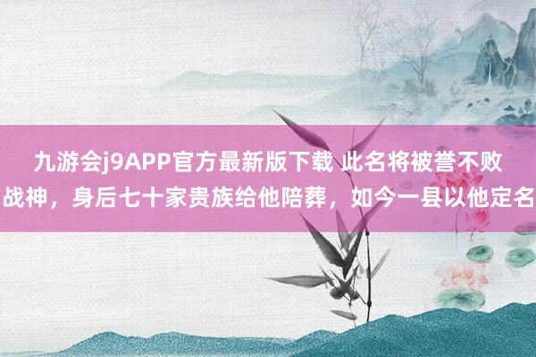 九游会j9APP官方最新版下载 此名将被誉不败战神，身后七十家贵族给他陪葬，如今一县以他定名