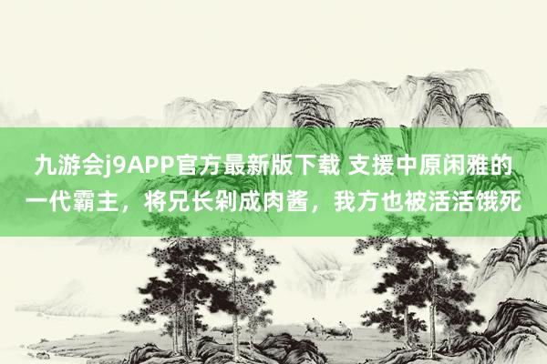 九游会j9APP官方最新版下载 支援中原闲雅的一代霸主，将兄长剁成肉酱，我方也被活活饿死