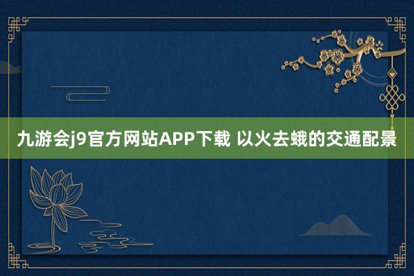 九游会j9官方网站APP下载 以火去蛾的交通配景