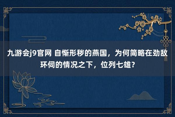 九游会j9官网 自惭形秽的燕国，为何简略在劲敌环伺的情况之下，位列七雄？
