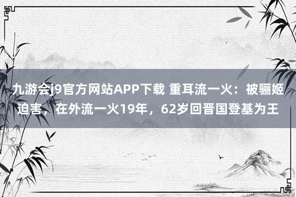 九游会j9官方网站APP下载 重耳流一火：被骊姬迫害，在外流一火19年，62岁回晋国登基为王