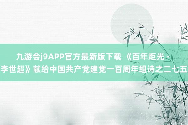九游会j9APP官方最新版下载 《百年炬光 · 李世超》献给中国共产党建党一百周年组诗之二七五