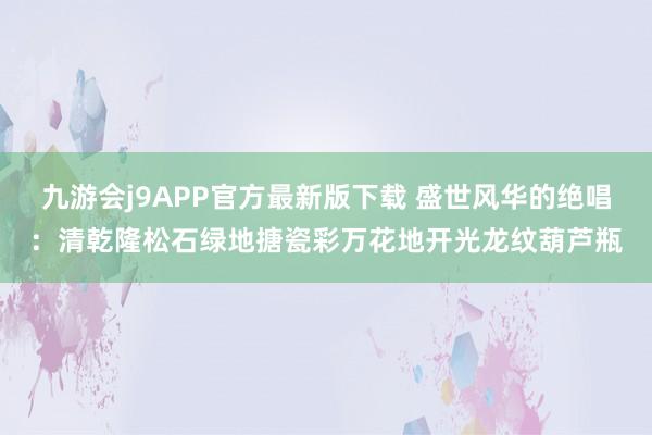 九游会j9APP官方最新版下载 盛世风华的绝唱：清乾隆松石绿地搪瓷彩万花地开光龙纹葫芦瓶