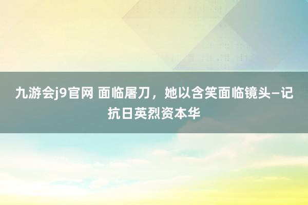九游会j9官网 面临屠刀，她以含笑面临镜头—记抗日英烈资本华
