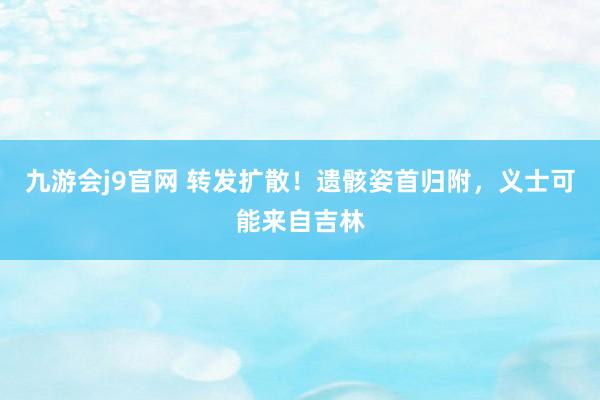 九游会j9官网 转发扩散！遗骸姿首归附，义士可能来自吉林