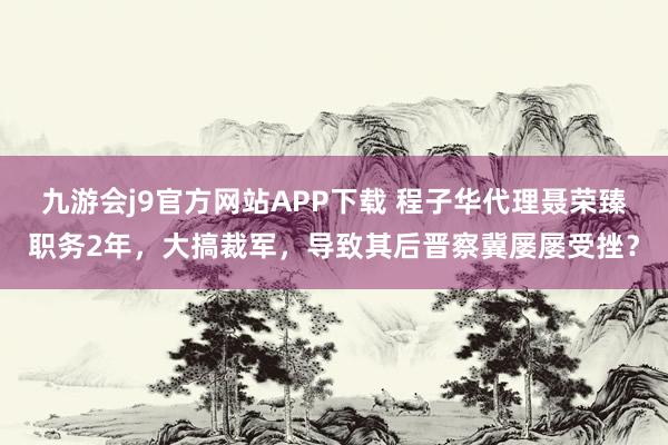 九游会j9官方网站APP下载 程子华代理聂荣臻职务2年，大搞裁军，导致其后晋察冀屡屡受挫？