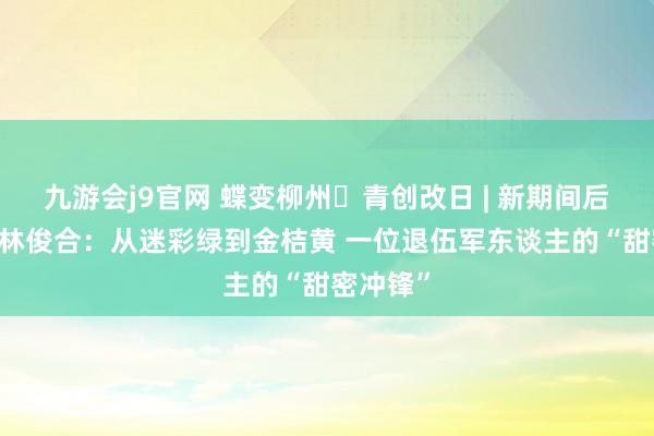 九游会j9官网 蝶变柳州・青创改日 | 新期间后生前卫 林俊合：从迷彩绿到金桔黄 一位退伍军东谈主的“甜密冲锋”