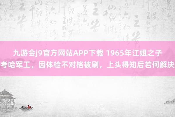 九游会j9官方网站APP下载 1965年江姐之子考哈军工，因体检不对格被刷，上头得知后若何解决
