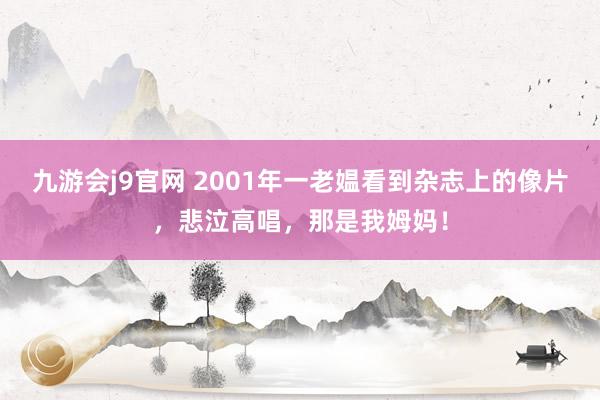 九游会j9官网 2001年一老媪看到杂志上的像片，悲泣高唱，那是我姆妈！