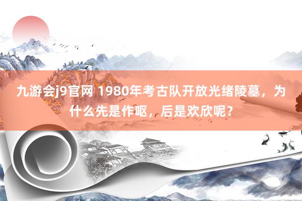 九游会j9官网 1980年考古队开放光绪陵墓，为什么先是作呕，后是欢欣呢？
