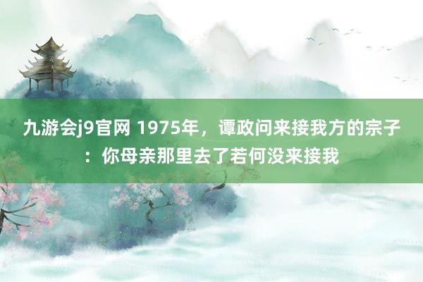 九游会j9官网 1975年，谭政问来接我方的宗子：你母亲那里去了若何没来接我