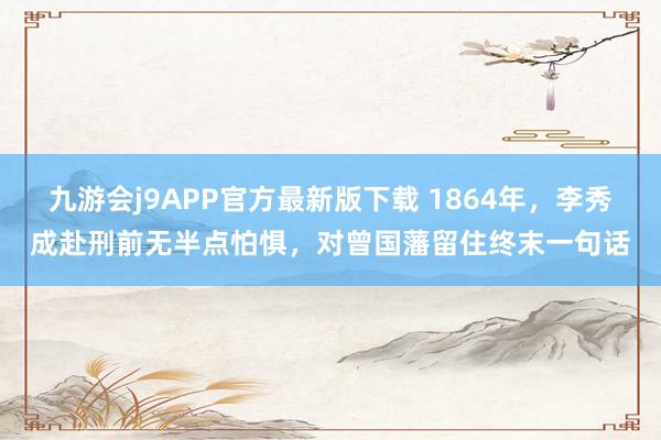 九游会j9APP官方最新版下载 1864年，李秀成赴刑前无半点怕惧，对曾国藩留住终末一句话