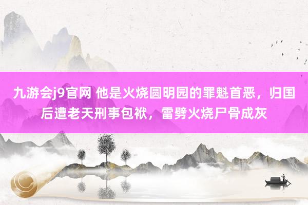 九游会j9官网 他是火烧圆明园的罪魁首恶，归国后遭老天刑事包袱，雷劈火烧尸骨成灰