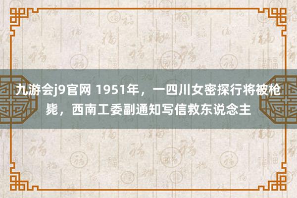 九游会j9官网 1951年，一四川女密探行将被枪毙，西南工委副通知写信救东说念主