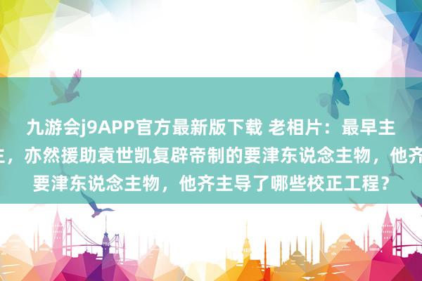 九游会j9APP官方最新版下载 老相片：最早主抓京城校正的东说念主，亦然援助袁世凯复辟帝制的要津东说念主物，他齐主导了哪些校正工程？