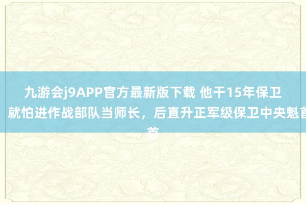 九游会j9APP官方最新版下载 他干15年保卫，就怕进作战部队当师长，后直升正军级保卫中央魁首